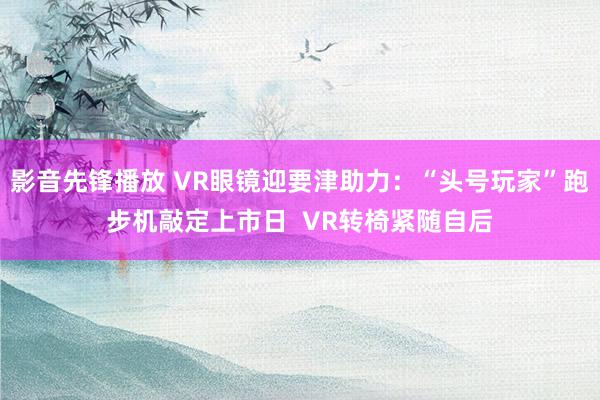 影音先锋播放 VR眼镜迎要津助力：“头号玩家”跑步机敲定上市日  VR转椅紧随自后