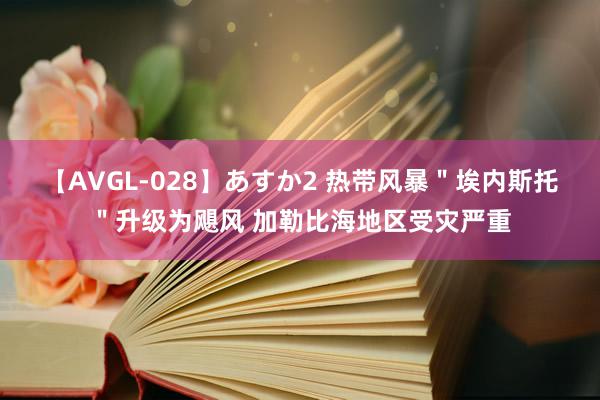 【AVGL-028】あすか2 热带风暴＂埃内斯托＂升级为飓风 加勒比海地区受灾严重