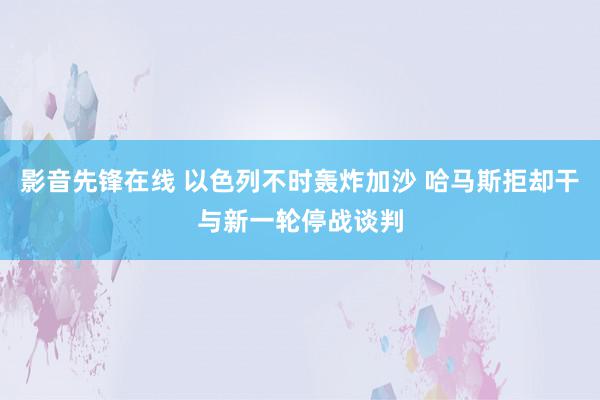 影音先锋在线 以色列不时轰炸加沙 哈马斯拒却干与新一轮停战谈判