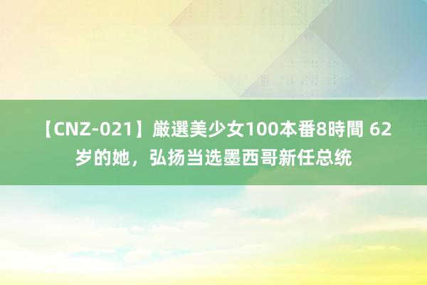 【CNZ-021】厳選美少女100本番8時間 62岁的她，弘扬当选墨西哥新任总统