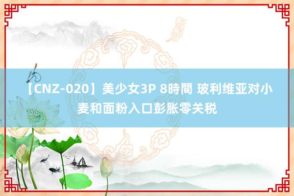 【CNZ-020】美少女3P 8時間 玻利维亚对小麦和面粉入口彭胀零关税