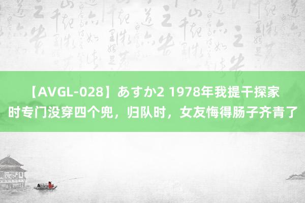 【AVGL-028】あすか2 1978年我提干探家时专门没穿四个兜，归队时，女友悔得肠子齐青了