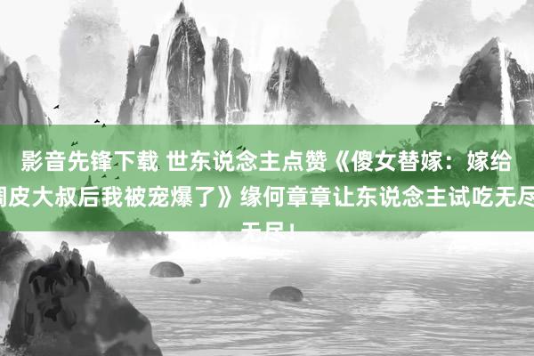 影音先锋下载 世东说念主点赞《傻女替嫁：嫁给调皮大叔后我被宠爆了》缘何章章让东说念主试吃无尽！