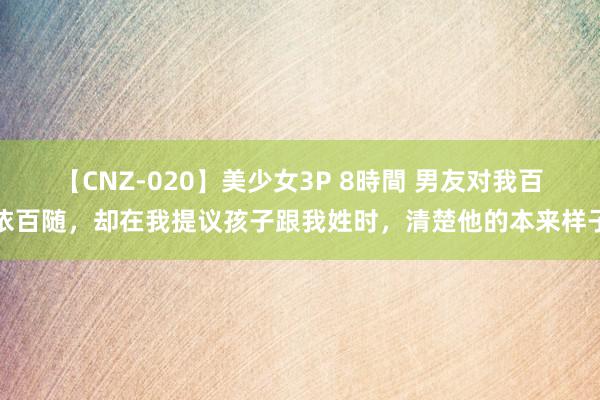 【CNZ-020】美少女3P 8時間 男友对我百依百随，却在我提议孩子跟我姓时，清楚他的本来样子