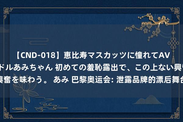 【CND-018】恵比寿マスカッツに憧れてAVデビューした素人アイドルあみちゃん 初めての羞恥露出で、この上ない興奮を味わう。 あみ 巴黎奥运会: 泄露品牌的漂后舞台与交易价值的蚁集展现