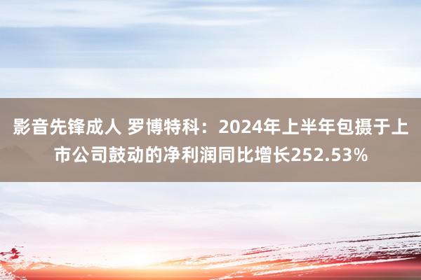 影音先锋成人 罗博特科：2024年上半年包摄于上市公司鼓动的净利润同比增长252.53%