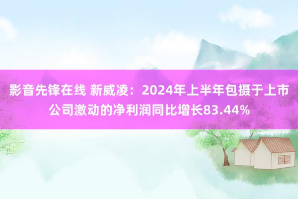 影音先锋在线 新威凌：2024年上半年包摄于上市公司激动的净利润同比增长83.44%