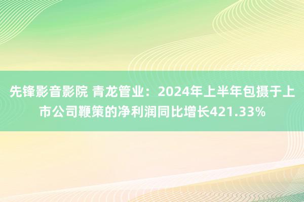 先锋影音影院 青龙管业：2024年上半年包摄于上市公司鞭策的净利润同比增长421.33%