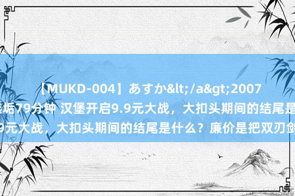 【MUKD-004】あすか</a>2007-09-13無垢&$無垢79分钟 汉堡开启9.9元大战，大扣头期间的结尾是什么？廉价是把双刃剑