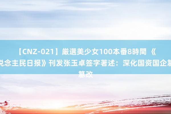 【CNZ-021】厳選美少女100本番8時間 《东说念主民日报》刊发张玉卓签字著述：深化国资国企篡改