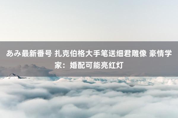 あみ最新番号 扎克伯格大手笔送细君雕像 豪情学家：婚配可能亮红灯