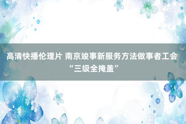 高清快播伦理片 南京竣事新服务方法做事者工会 “三级全掩盖”