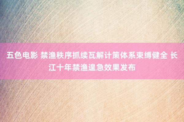 五色电影 禁渔秩序抓续瓦解计策体系束缚健全 长江十年禁渔遑急效果发布