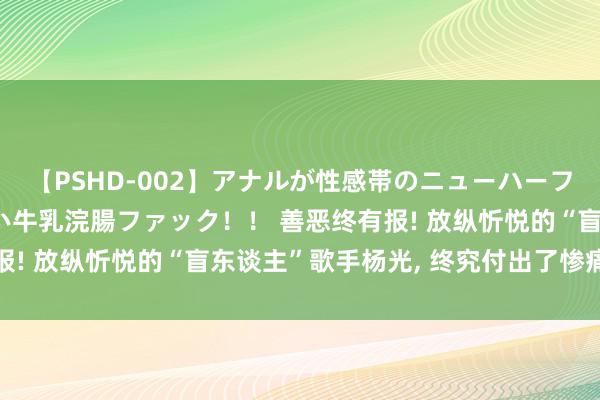 【PSHD-002】アナルが性感帯のニューハーフ美女が泣くまでやめない牛乳浣腸ファック！！ 善恶终有报! 放纵忻悦的“盲东谈主”歌手杨光, 终究付出了惨痛代价