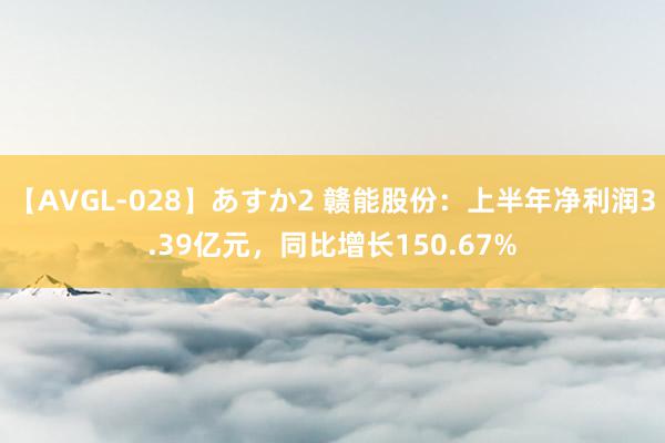 【AVGL-028】あすか2 赣能股份：上半年净利润3.39亿元，同比增长150.67%