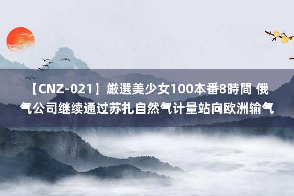 【CNZ-021】厳選美少女100本番8時間 俄气公司继续通过苏扎自然气计量站向欧洲输气