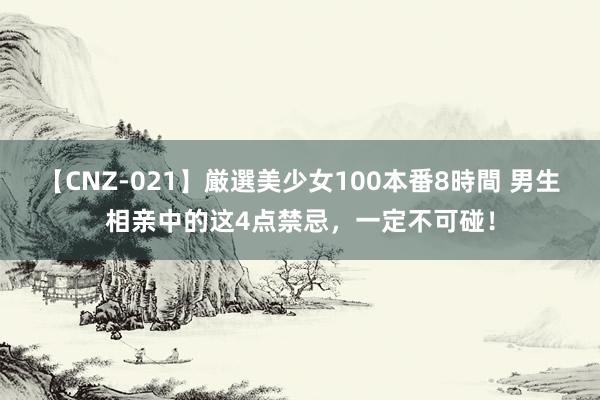 【CNZ-021】厳選美少女100本番8時間 男生相亲中的这4点禁忌，一定不可碰！