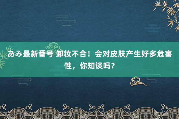 あみ最新番号 卸妆不合！会对皮肤产生好多危害性，你知谈吗？