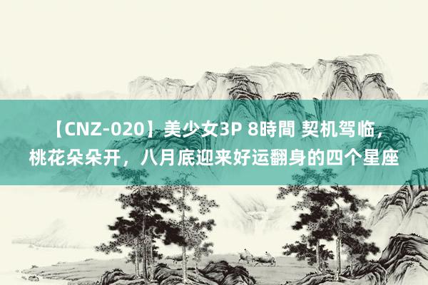 【CNZ-020】美少女3P 8時間 契机驾临，桃花朵朵开，八月底迎来好运翻身的四个星座