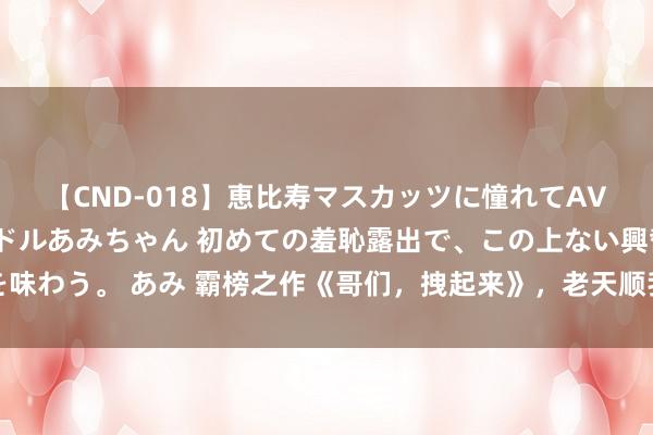 【CND-018】恵比寿マスカッツに憧れてAVデビューした素人アイドルあみちゃん 初めての羞恥露出で、この上ない興奮を味わう。 あみ 霸榜之作《哥们，拽起来》，老天顺我老天昌，老天逆我叫它一火