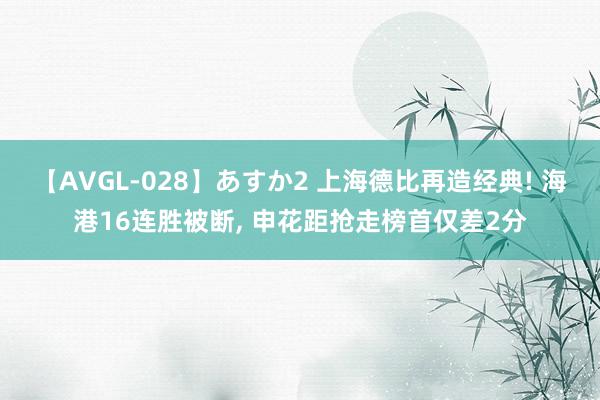 【AVGL-028】あすか2 上海德比再造经典! 海港16连胜被断, 申花距抢走榜首仅差2分