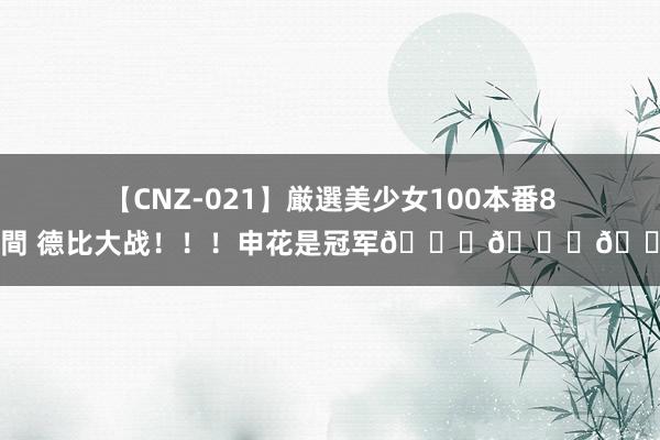 【CNZ-021】厳選美少女100本番8時間 德比大战！！！申花是冠军🏆🏆🏆