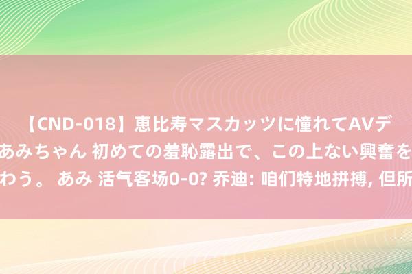 【CND-018】恵比寿マスカッツに憧れてAVデビューした素人アイドルあみちゃん 初めての羞恥露出で、この上ない興奮を味わう。 あみ 活气客场0-0? 乔迪: 咱们特地拼搏, 但所作念的一切没得到应有汇报