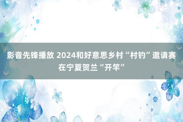 影音先锋播放 2024和好意思乡村“村钓”邀请赛在宁夏贺兰“开竿”