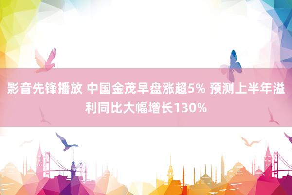 影音先锋播放 中国金茂早盘涨超5% 预测上半年溢利同比大幅增长130%