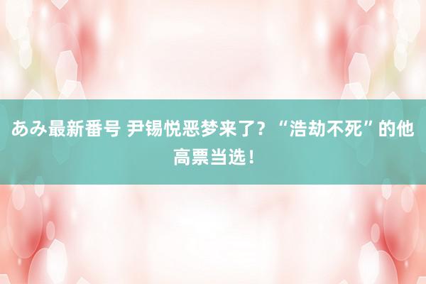 あみ最新番号 尹锡悦恶梦来了？“浩劫不死”的他高票当选！