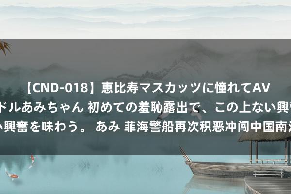 【CND-018】恵比寿マスカッツに憧れてAVデビューした素人アイドルあみちゃん 初めての羞恥露出で、この上ない興奮を味わう。 あみ 菲海警船再次积恶冲闯中国南沙群岛和气礁隔壁海域