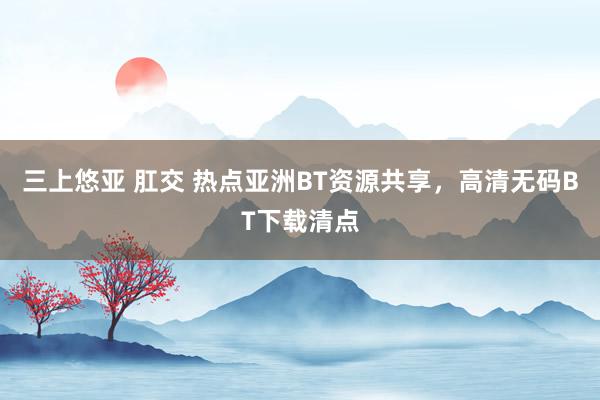 三上悠亚 肛交 热点亚洲BT资源共享，高清无码BT下载清点