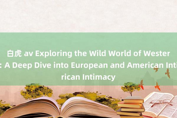 白虎 av Exploring the Wild World of Western Sex: A Deep Dive into European and American Intimacy