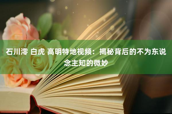 石川澪 白虎 高明特地视频：揭秘背后的不为东说念主知的微妙