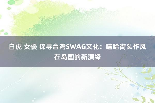 白虎 女優 探寻台湾SWAG文化：嘻哈街头作风在岛国的新演绎