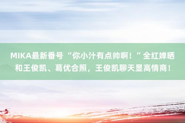 MIKA最新番号 “你小汁有点帅啊！”全红婵晒和王俊凯、葛优合照，王俊凯聊天显高情商！