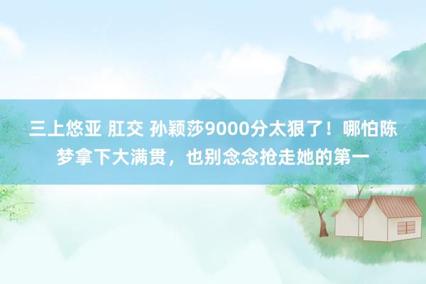 三上悠亚 肛交 孙颖莎9000分太狠了！哪怕陈梦拿下大满贯，也别念念抢走她的第一