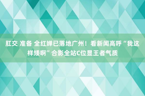 肛交 准备 全红婵已落地广州！看新闻高呼“我这样矮啊”合影全站C位显王者气质