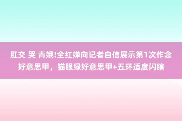 肛交 哭 青娥!全红婵向记者自信展示第1次作念好意思甲，猫眼绿好意思甲+五环适度闪瞎