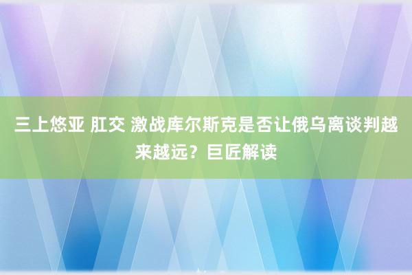 三上悠亚 肛交 激战库尔斯克是否让俄乌离谈判越来越远？巨匠解读