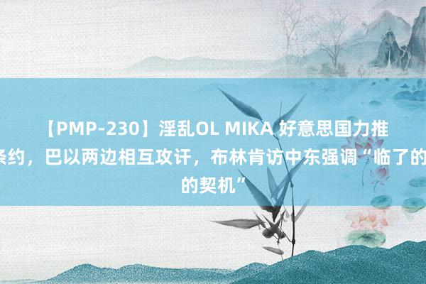 【PMP-230】淫乱OL MIKA 好意思国力推达成条约，巴以两边相互攻讦，布林肯访中东强调“临了的契机”