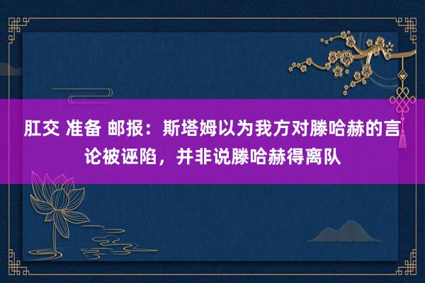 肛交 准备 邮报：斯塔姆以为我方对滕哈赫的言论被诬陷，并非说滕哈赫得离队