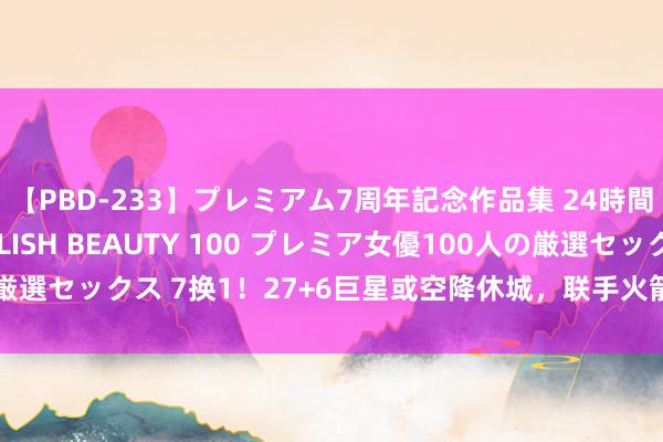 【PBD-233】プレミアム7周年記念作品集 24時間 PREMIUM STYLISH BEAUTY 100 プレミア女優100人の厳選セックス 7换1！27+6巨星或空降休城，联手火箭双少，白魔伊森成筹码