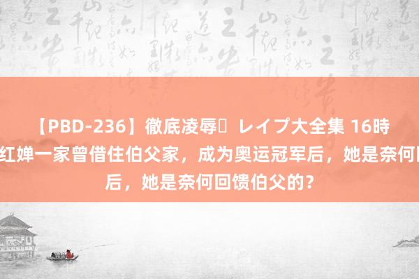 【PBD-236】徹底凌辱・レイプ大全集 16時間 第2集 全红婵一家曾借住伯父家，成为奥运冠军后，她是奈何回馈伯父的？