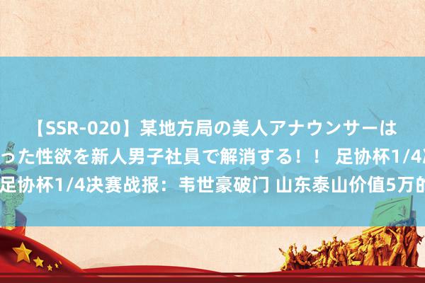 【SSR-020】某地方局の美人アナウンサーは忙し過ぎて溜まりまくった性欲を新人男子社員で解消する！！ 足协杯1/4决赛战报：韦世豪破门 山东泰山价值5万的外助进球了