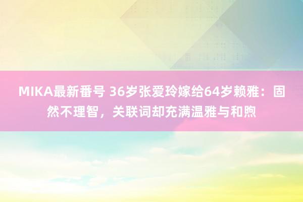 MIKA最新番号 36岁张爱玲嫁给64岁赖雅：固然不理智，关联词却充满温雅与和煦