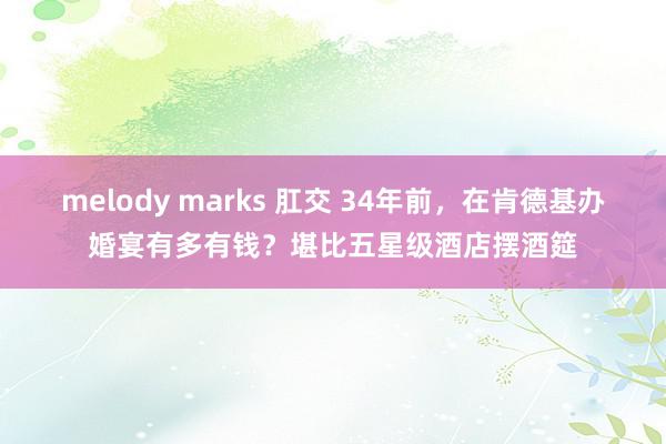 melody marks 肛交 34年前，在肯德基办婚宴有多有钱？堪比五星级酒店摆酒筵