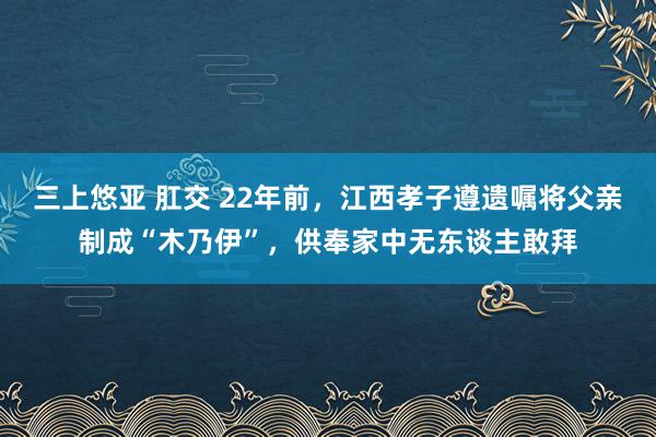 三上悠亚 肛交 22年前，江西孝子遵遗嘱将父亲制成“木乃伊”，供奉家中无东谈主敢拜