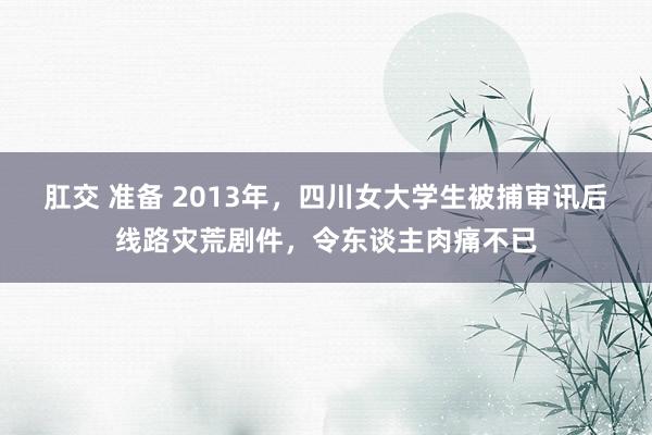 肛交 准备 2013年，四川女大学生被捕审讯后线路灾荒剧件，令东谈主肉痛不已