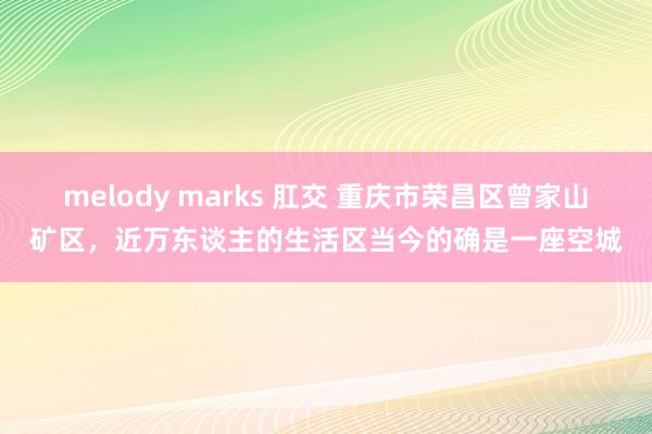 melody marks 肛交 重庆市荣昌区曾家山矿区，近万东谈主的生活区当今的确是一座空城